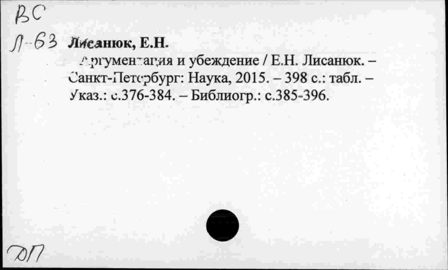 ﻿Я с
7/ -6 3 ЛМсанюк, Е.Н.
? ргумен’ацяя и убеждение / Е.Н. Лисанюк. -Санкт-Петербург: Наука, 2015. - 398 с.: табл. -Указ.: с.376-384. - Библиогр.: с.385-396.
Сд/7